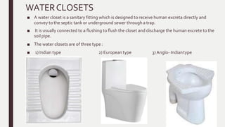 WATERCLOSETS
■ A water closet is a sanitary fitting which is designed to receive human excreta directly and
convey to the septic tank or underground sewer through a trap.
■ It is usually connected to a flushing to flush the closet and discharge the human excrete to the
soil pipe.
■ The water closets are of three type :
■ 1) Indian type 2) European type 3) Anglo- Indiantype
 