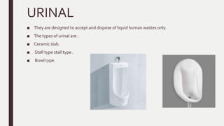 URINAL
■ They are designed to accept and dispose of liquid human wastes only.
■ The types of urinal are :
■ Ceramic slab.
■ Stall type stall type .
■ Bowl type.
 