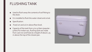 FLUSHINGTANK
■ Used to flush away the contents of soil fitting to
the drain.
■ It is installed to flush the water closet and urinal.
■ Specification:
■ Fixed 2m and 0.6 m above floor level.
■ Capacity of the tank from 5 to 15 liters (popular :
9 liter) For Indian w/c, flushing tank are made
from cast iron and fixed at a height of about 1.75
m above the top of the closest pan.
 