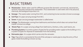 BASICTERMS
■ Wastewater : Water when used for different purpose like domestic commercial, industrial etc.,
receives impurities and become wastewater. Thus wastewater is used water and it has physical,
chemical, and biological Impurities in it.
■ Sewage : The waste water coming fromW.C. and containing human excreta is known assewage.
■ Soil Pipe: It is pipe carrying sewage fromW.C.
■ Sewer: A pipe carrying sewage/ wastewater is calledsewer.
■ Sullage: TheWastewater coming from bathrooms and kitchens which does not contain fecal
matter is known as sullage.
■ Waste Pipe: It is a pipe carrying sullage from bathrooms, kitchens, sinks, wash basins,etc.
■ Plumbing System: It is entire system of pipe line for providing water supply to the building or it is
a system of pipes for disposal of wastewater from the building.
■ Rainwater pipe : It is a pipe which carries only the rainwater.
■ Trap :Trap which is connected at the end of the soil pipe or waste pipe to stop the entry of foul
gases inside the building is known as trap.
 