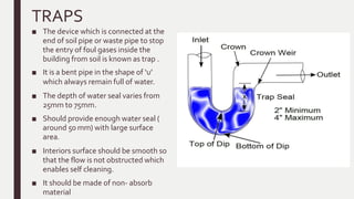 TRAPS
■ The device which is connected at the
end of soil pipe or waste pipe to stop
the entry of foul gases inside the
building from soil is known as trap .
■ It is a bent pipe in the shape of ‘u’
which always remain full of water.
■ The depth of water seal varies from
25mm to 75mm.
■ Should provide enough water seal (
around 50 mm) with large surface
area.
■ Interiors surface should be smooth so
that the flow is not obstructed which
enables self cleaning.
■ It should be made of non- absorb
material
 