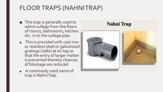 FLOOR TRAPS (NAHNITRAP)
■ This trap is generally used to
admit sullage from the floors
of rooms, bathrooms, kitchen
etc. in to the sullage pipe.
■ This is provided with cast iron
or stainless steel or galvanized
gratings (Jallis) at its top so
that the entry of larger matter
is prevented thereby chances
of blockage are reduced.
■ A commonly used name of
trap is NahniTrap.
 