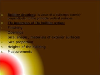  Building elevations: is views of a building’s exterior
perpendicular to the principle vertical surfaces.
 The importance of The building section:
1. Finishing
2. Openings
3. Size, shape , materials of exterior surfaces
4. Size proportion
5. Heights of the building
6. Measurements
 