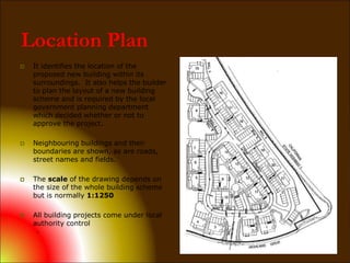 Location Plan
 It identifies the location of the
proposed new building within its
surroundings. It also helps the builder
to plan the layout of a new building
scheme and is required by the local
government planning department
which decided whether or not to
approve the project.
 Neighbouring buildings and their
boundaries are shown, as are roads,
street names and fields.
 The scale of the drawing depends on
the size of the whole building scheme
but is normally 1:1250
 All building projects come under local
authority control
.
 