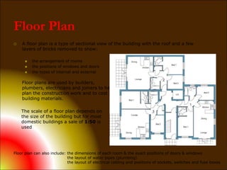 Floor Plan
 A floor plan is a type of sectional view of the building with the roof and a few
layers of bricks removed to show:
 the arrangement of rooms
 the positions of windows and doors
 the types of internal and external
Floor plans are used by builders,
plumbers, electricians and joiners to help
plan the construction work and to cost the
building materials.
The scale of a floor plan depends on
the size of the building but for most
domestic buildings a sale of 1:50 is
used
Floor plan can also include: the dimensions of each room & the exact positions of doors & windows
the layout of water pipes (plumbing)
the layout of electrical cabling and positions of sockets, switches and fuse boxes
 