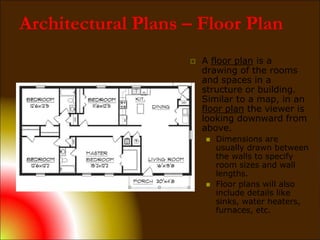 Architectural Plans – Floor Plan
 A floor plan is a
drawing of the rooms
and spaces in a
structure or building.
Similar to a map, in an
floor plan the viewer is
looking downward from
above.
 Dimensions are
usually drawn between
the walls to specify
room sizes and wall
lengths.
 Floor plans will also
include details like
sinks, water heaters,
furnaces, etc.
 