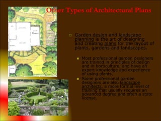  Garden design and landscape
planning is the art of designing
and creating plans for the layout of
plants, gardens and landscapes.
 Most professional garden designers
are trained in principles of design
and in horticulture, and have an
expert knowledge and experience
of using plants.
 Some professional garden
designers are also landscape
architects, a more formal level of
training that usually requires an
advanced degree and often a state
license.
Other Types of Architectural Plans
 