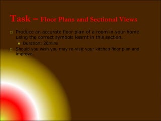 Task – Floor Plans and Sectional Views
 Produce an accurate floor plan of a room in your home
using the correct symbols learnt in this section.
 Duration: 20mins
 Should you wish you may re-visit your kitchen floor plan and
improve.
 