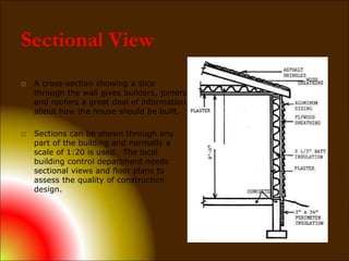 Sectional View
 A cross-section showing a slice
through the wall gives builders, joiners
and roofers a great deal of information
about how the house should be built,
 Sections can be shown through any
part of the building and normally a
scale of 1:20 is used. The local
building control department needs
sectional views and floor plans to
assess the quality of construction
design.
 