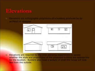 Elevations
 Elevations are orthographic projections of a building produced by its
architect or designer.
 Elevations are required by the local planning department to assess
whether the style and proportions of the proposed building are appropriate
for the location. Builders also need a picture of what the house will look
like from the outside.
 