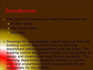  The types of drawings you need to know about are:
 location plans
 site (block) plans
 floor plan
 Drawings for new buildings require approval from the
building control department and the planning
department before construction work can begin. The
building control department checks that the quality of
design and construction meet British standards. The
planning department assesses whether or not the
style and proportions of the proposed building are
appropriate for the location.
Introduction
 