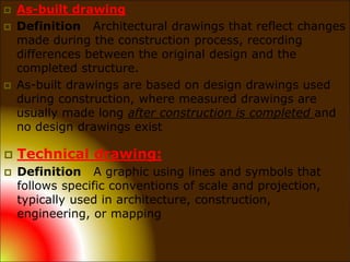  As-built drawing
 Definition Architectural drawings that reflect changes
made during the construction process, recording
differences between the original design and the
completed structure.
 As-built drawings are based on design drawings used
during construction, where measured drawings are
usually made long after construction is completed and
no design drawings exist
 Technical drawing:
 Definition A graphic using lines and symbols that
follows specific conventions of scale and projection,
typically used in architecture, construction,
engineering, or mapping
 