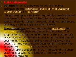  A shop drawing:
 Definition It is a drawing or set of drawings
produced by the contractor, supplier, manufacturer,
subcontractor, or fabricator.
 Shop drawings are typically required for pre-fabricated
components. Examples of these include: elevators,
structural steel, trusses, pre-cast, windows, appliances,
cabinets, air handling units and millwork.
 Shop drawings are not produced by architects and
engineers under their contract with the owner. The
shop drawing is the manufacturer’s or the contractor’s
drawn version of information shown in the construction
documents. The shop drawing normally shows more
detail than the construction documents. It is drawn to
explain the fabrication of the items to the
manufacturer’s production crew. The style of the shop
drawing is usually very different from that of the
architect’s drawing.
 