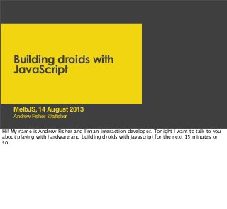 Building droids with
JavaScript
Andrew Fisher @ajfisher
MelbJS, 14 August 2013
Hi! My name is Andrew Fisher and I’m an interaction developer. Tonight I want to talk to you
about playing with hardware and building droids with javascript for the next 15 minutes or
so.
 