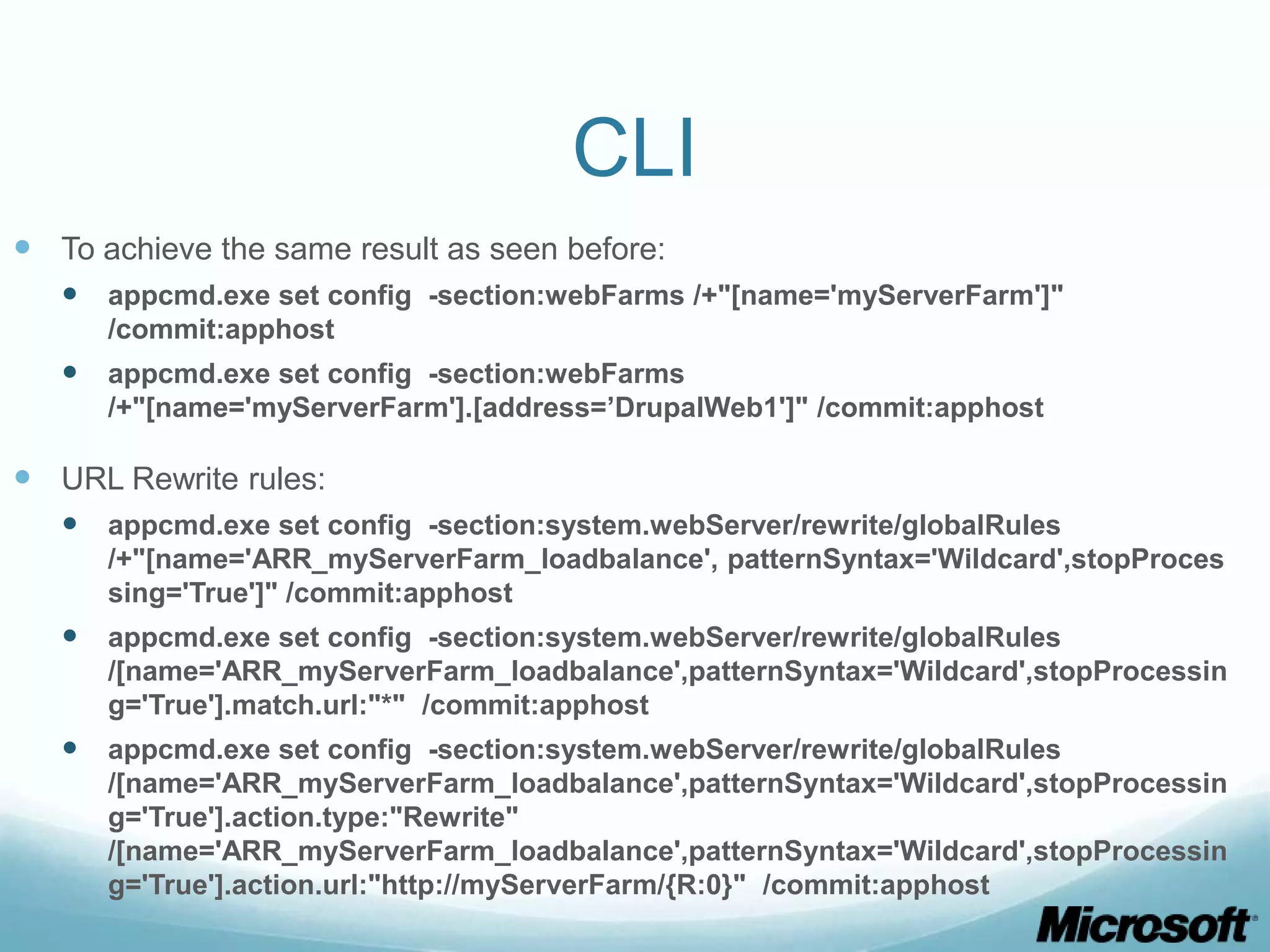 CLI  To achieve the same result as seen before:  appcmd.exe set config -section:webFarms /+"[name='myServerFarm']" /commit:apphost  appcmd.exe set config -section:webFarms /+"[name='myServerFarm'].[address=’DrupalWeb1']" /commit:apphost  URL Rewrite rules:  appcmd.exe set config -section:system.webServer/rewrite/globalRules /+"[name='ARR_myServerFarm_loadbalance', patternSyntax='Wildcard',stopProces sing='True']" /commit:apphost  appcmd.exe set config -section:system.webServer/rewrite/globalRules /[name='ARR_myServerFarm_loadbalance',patternSyntax='Wildcard',stopProcessin g='True'].match.url:"*" /commit:apphost  appcmd.exe set config -section:system.webServer/rewrite/globalRules /[name='ARR_myServerFarm_loadbalance',patternSyntax='Wildcard',stopProcessin g='True'].action.type:"Rewrite" /[name='ARR_myServerFarm_loadbalance',patternSyntax='Wildcard',stopProcessin g='True'].action.url:"http://myServerFarm/{R:0}" /commit:apphost 
