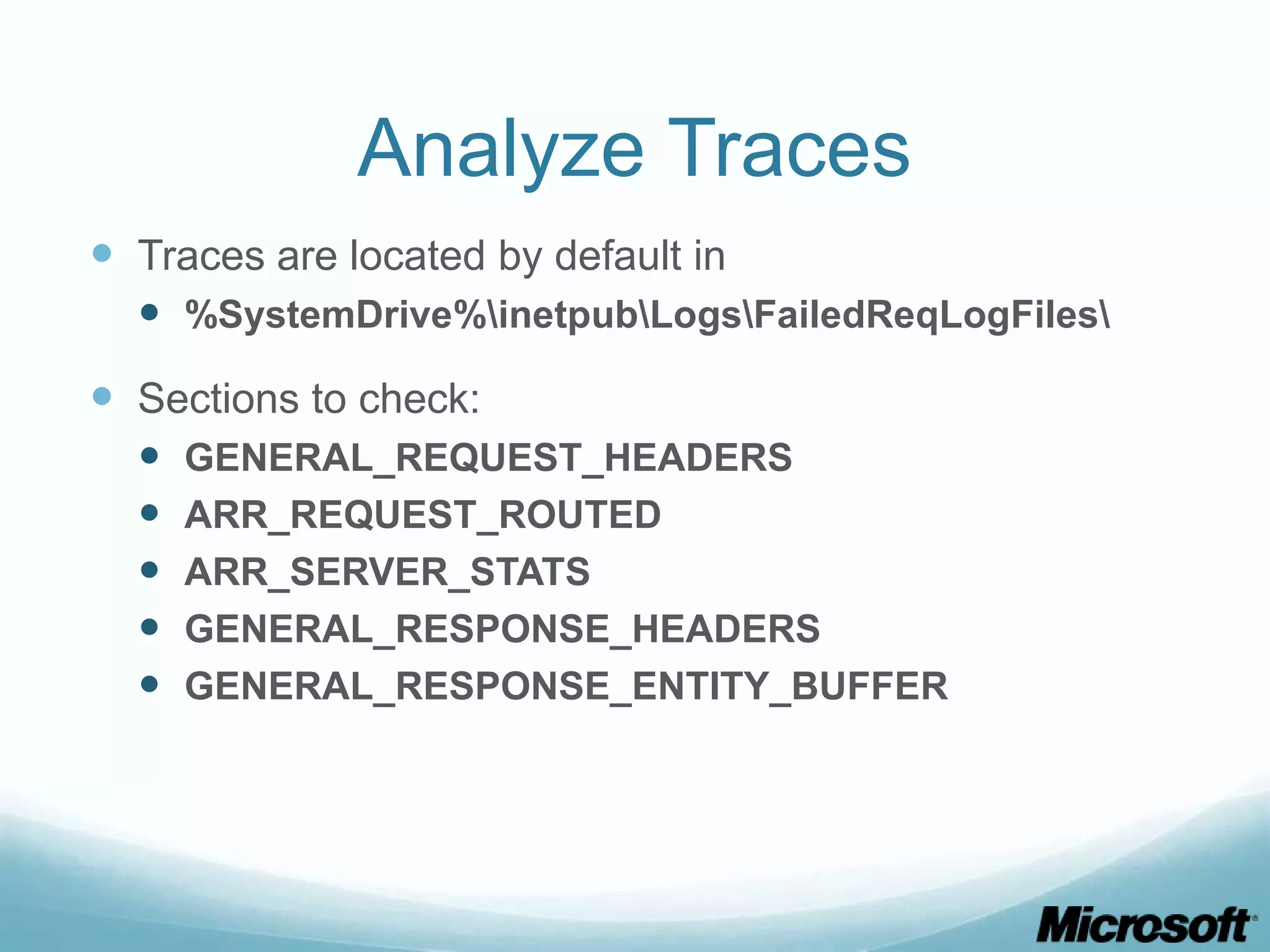 Analyze Traces  Traces are located by default in  %SystemDrive%inetpubLogsFailedReqLogFiles  Sections to check:  GENERAL_REQUEST_HEADERS  ARR_REQUEST_ROUTED  ARR_SERVER_STATS  GENERAL_RESPONSE_HEADERS  GENERAL_RESPONSE_ENTITY_BUFFER 