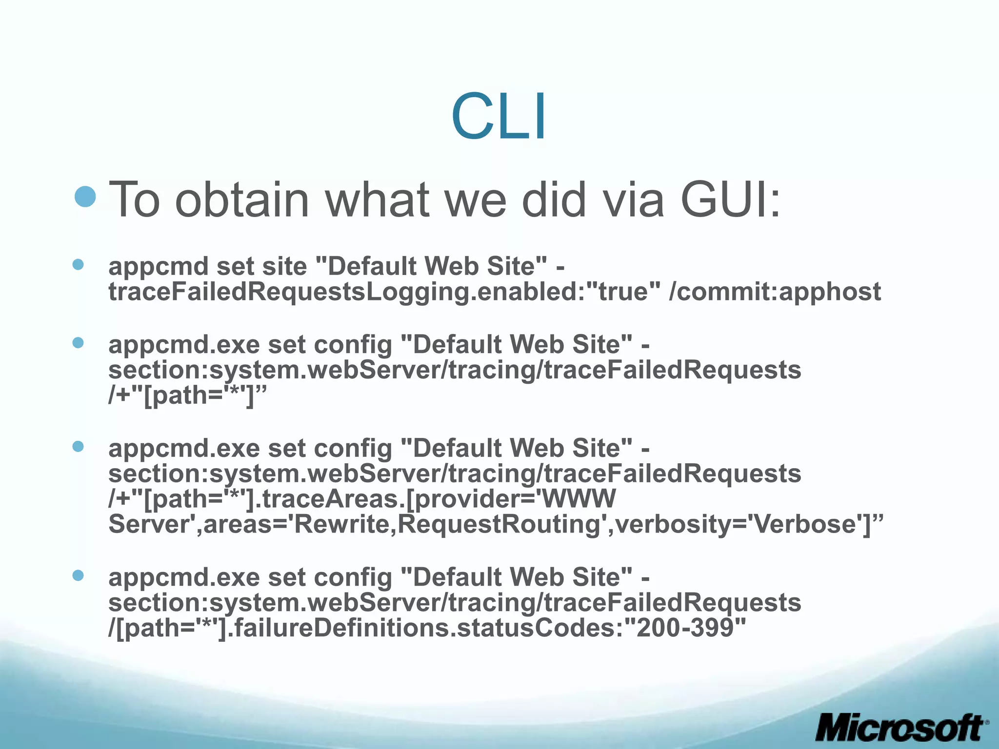 CLI  To obtain what we did via GUI:  appcmd set site "Default Web Site" - traceFailedRequestsLogging.enabled:"true" /commit:apphost  appcmd.exe set config "Default Web Site" - section:system.webServer/tracing/traceFailedRequests /+"[path='*']”  appcmd.exe set config "Default Web Site" - section:system.webServer/tracing/traceFailedRequests /+"[path='*'].traceAreas.[provider='WWW Server',areas='Rewrite,RequestRouting',verbosity='Verbose']”  appcmd.exe set config "Default Web Site" - section:system.webServer/tracing/traceFailedRequests /[path='*'].failureDefinitions.statusCodes:"200-399" 