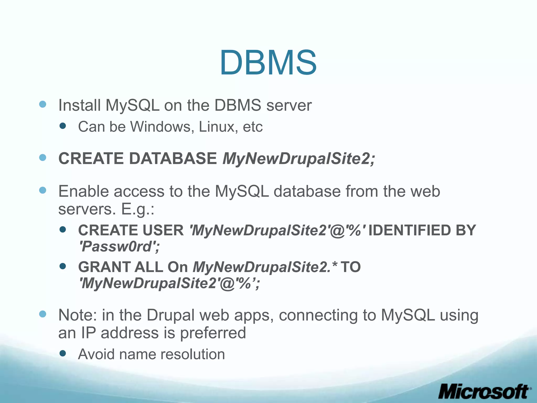 DBMS  Install MySQL on the DBMS server  Can be Windows, Linux, etc  CREATE DATABASE MyNewDrupalSite2;  Enable access to the MySQL database from the web servers. E.g.:  CREATE USER 'MyNewDrupalSite2'@'%' IDENTIFIED BY 'Passw0rd';  GRANT ALL On MyNewDrupalSite2.* TO 'MyNewDrupalSite2'@'%’;  Note: in the Drupal web apps, connecting to MySQL using an IP address is preferred  Avoid name resolution 