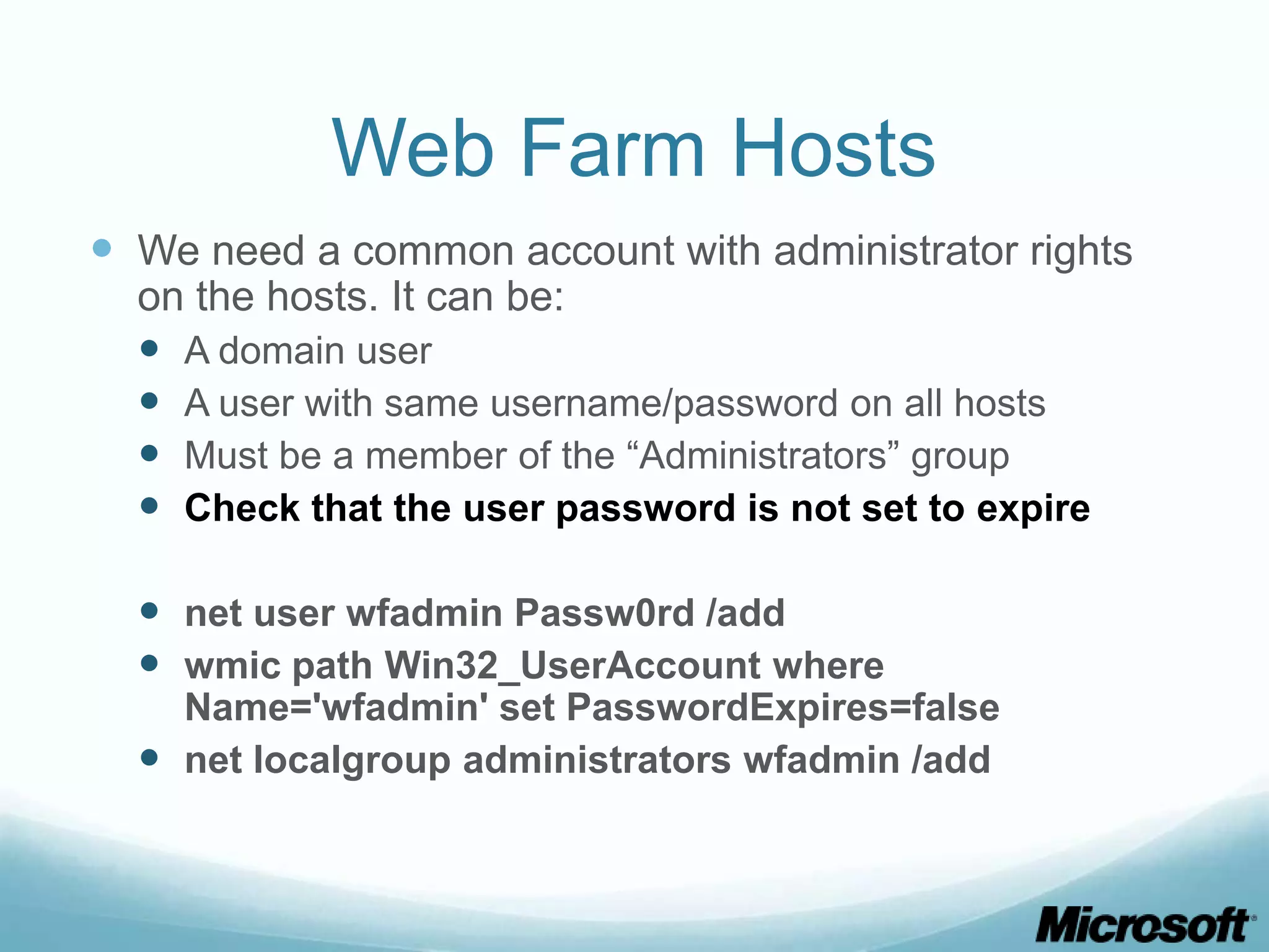 Web Farm Hosts  We need a common account with administrator rights on the hosts. It can be:  A domain user  A user with same username/password on all hosts  Must be a member of the “Administrators” group  Check that the user password is not set to expire  net user wfadmin Passw0rd /add  wmic path Win32_UserAccount where Name='wfadmin' set PasswordExpires=false  net localgroup administrators wfadmin /add 