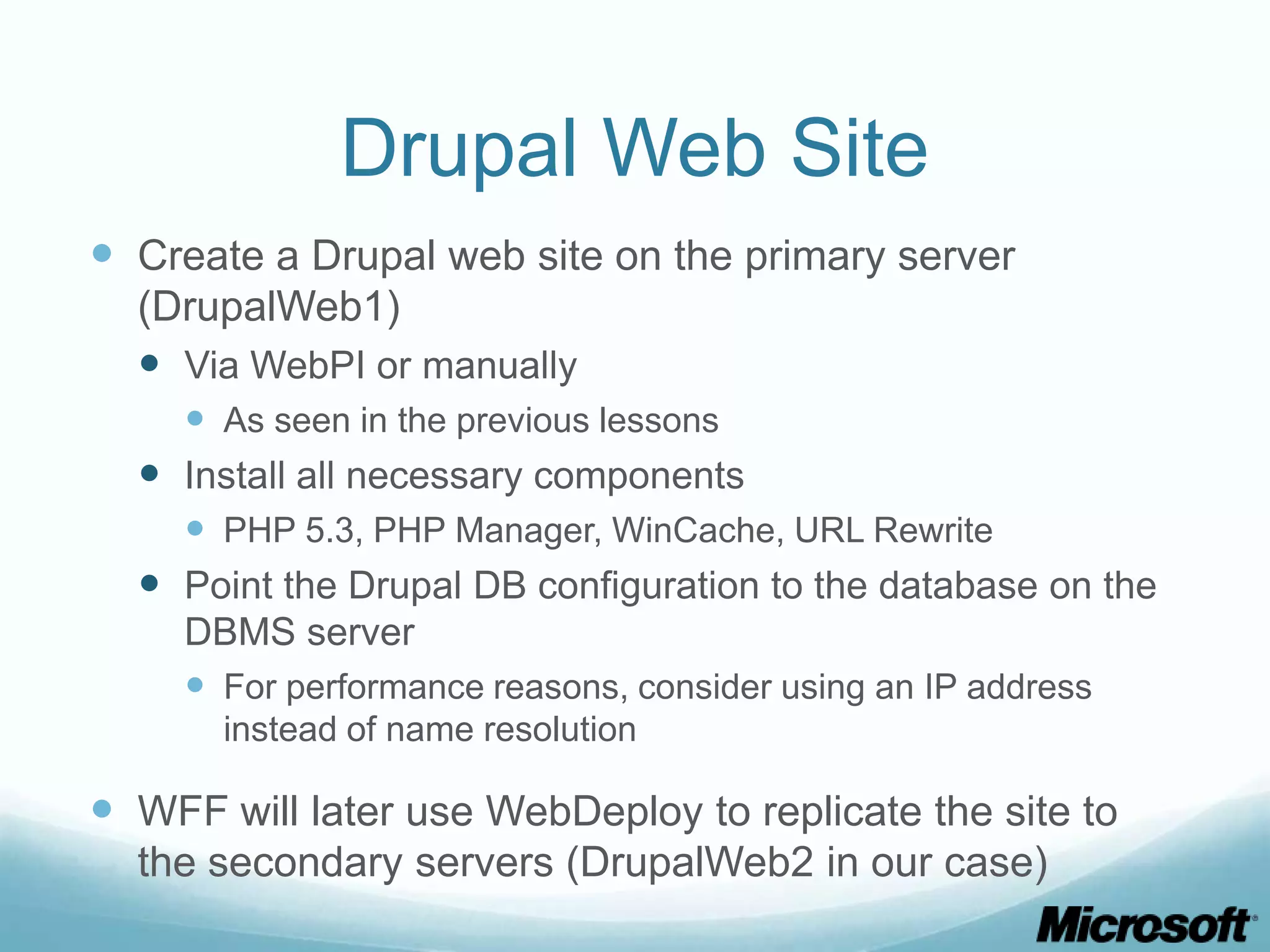 Drupal Web Site  Create a Drupal web site on the primary server (DrupalWeb1)  Via WebPI or manually  As seen in the previous lessons  Install all necessary components  PHP 5.3, PHP Manager, WinCache, URL Rewrite  Point the Drupal DB configuration to the database on the DBMS server  For performance reasons, consider using an IP address instead of name resolution  WFF will later use WebDeploy to replicate the site to the secondary servers (DrupalWeb2 in our case) 