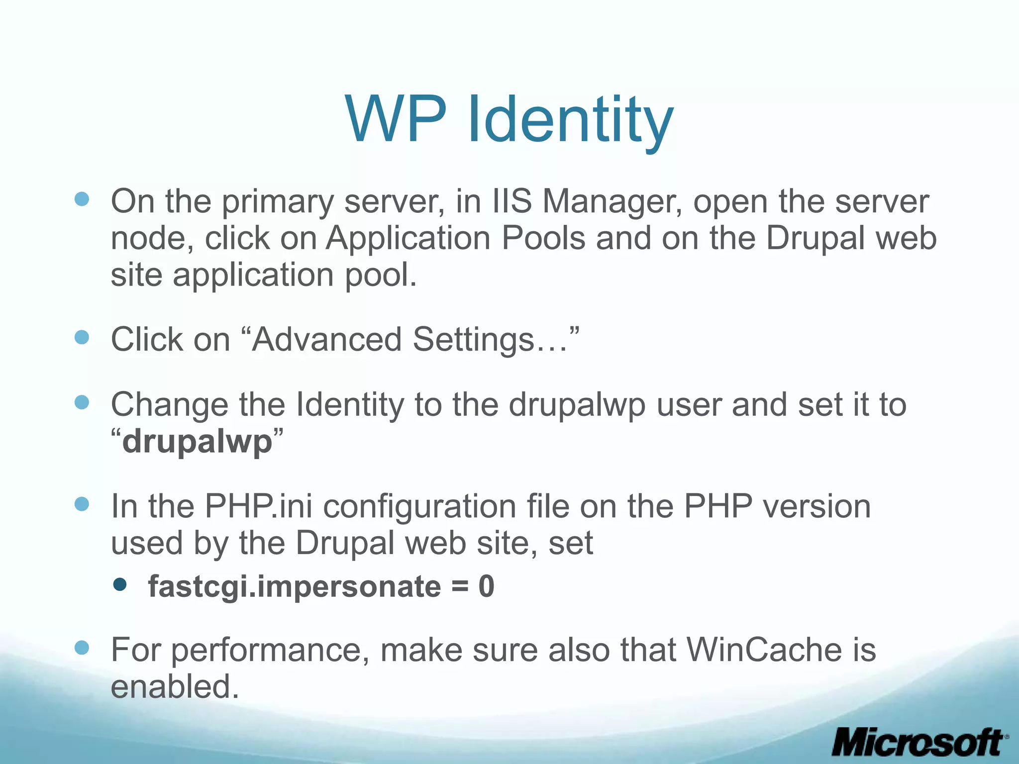 WP Identity  On the primary server, in IIS Manager, open the server node, click on Application Pools and on the Drupal web site application pool.  Click on “Advanced Settings…”  Change the Identity to the drupalwp user and set it to “drupalwp”  In the PHP.ini configuration file on the PHP version used by the Drupal web site, set  fastcgi.impersonate = 0  For performance, make sure also that WinCache is enabled. 