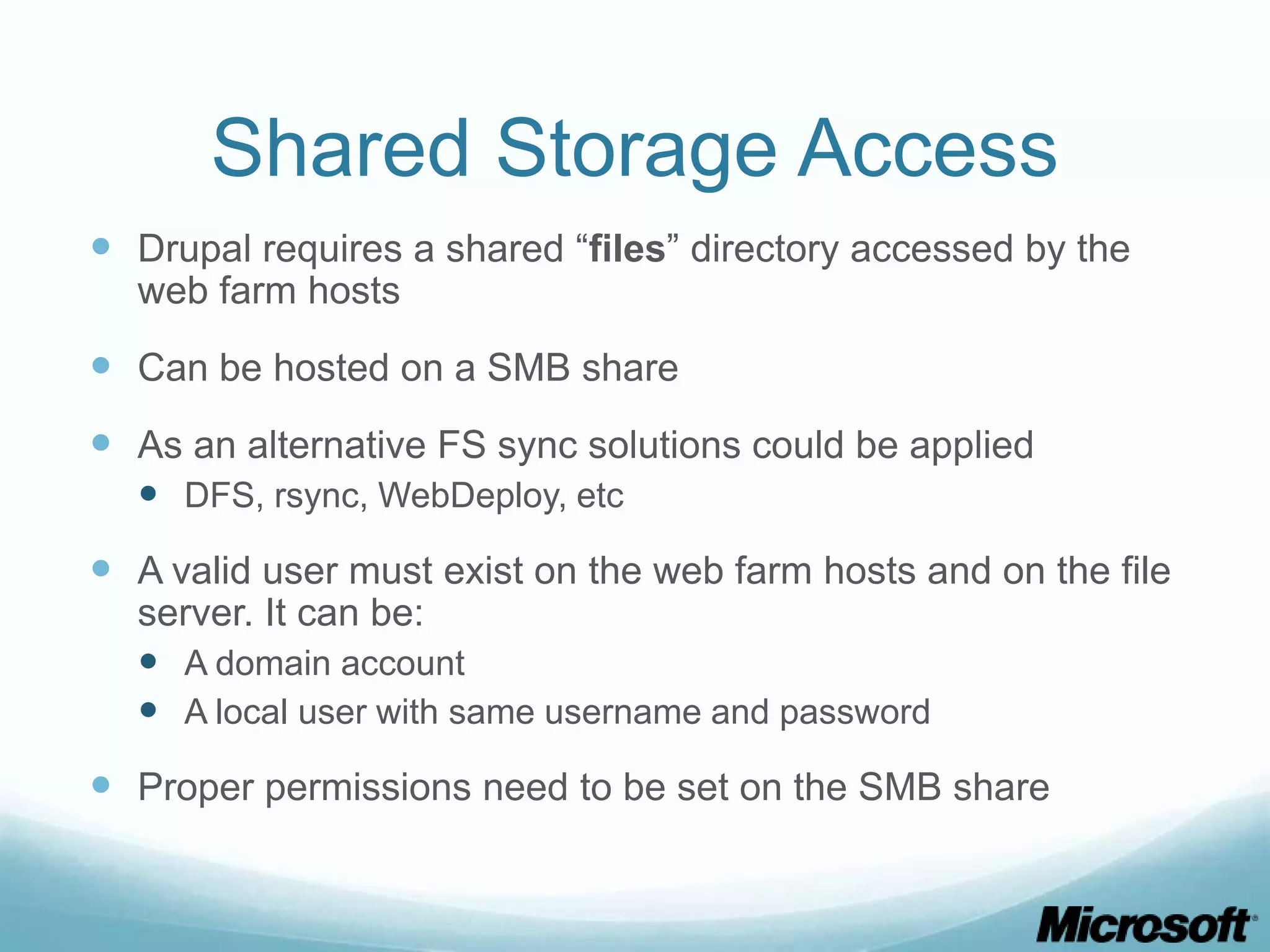 Shared Storage Access  Drupal requires a shared “files” directory accessed by the web farm hosts  Can be hosted on a SMB share  As an alternative FS sync solutions could be applied  DFS, rsync, WebDeploy, etc  A valid user must exist on the web farm hosts and on the file server. It can be:  A domain account  A local user with same username and password  Proper permissions need to be set on the SMB share 
