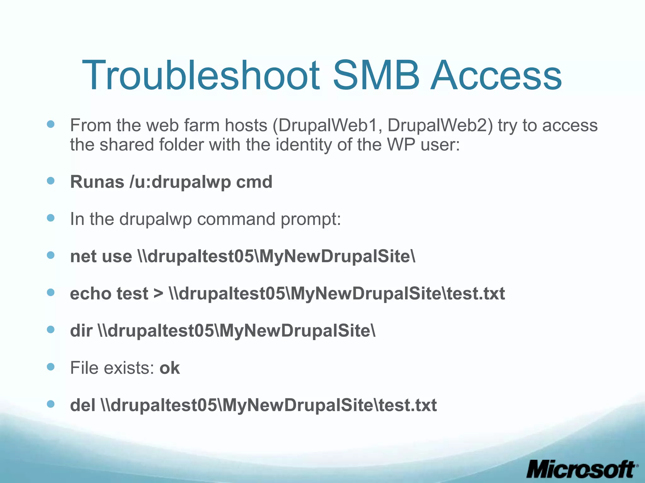 Troubleshoot SMB Access  From the web farm hosts (DrupalWeb1, DrupalWeb2) try to access the shared folder with the identity of the WP user:  Runas /u:drupalwp cmd  In the drupalwp command prompt:  net use drupaltest05MyNewDrupalSite  echo test > drupaltest05MyNewDrupalSitetest.txt  dir drupaltest05MyNewDrupalSite  File exists: ok  del drupaltest05MyNewDrupalSitetest.txt 