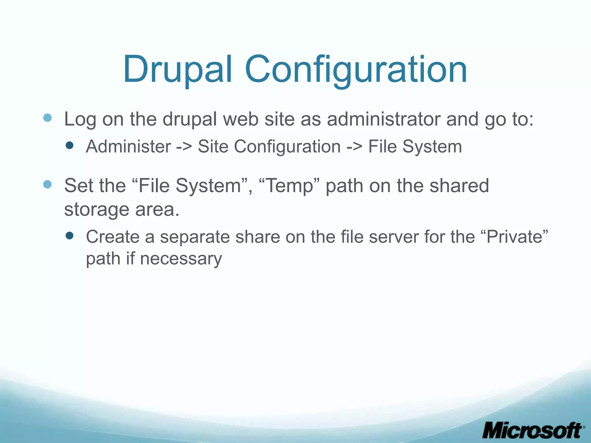Drupal Configuration  Log on the drupal web site as administrator and go to:  Administer -> Site Configuration -> File System  Set the “File System”, “Temp” path on the shared storage area.  Create a separate share on the file server for the “Private” path if necessary 