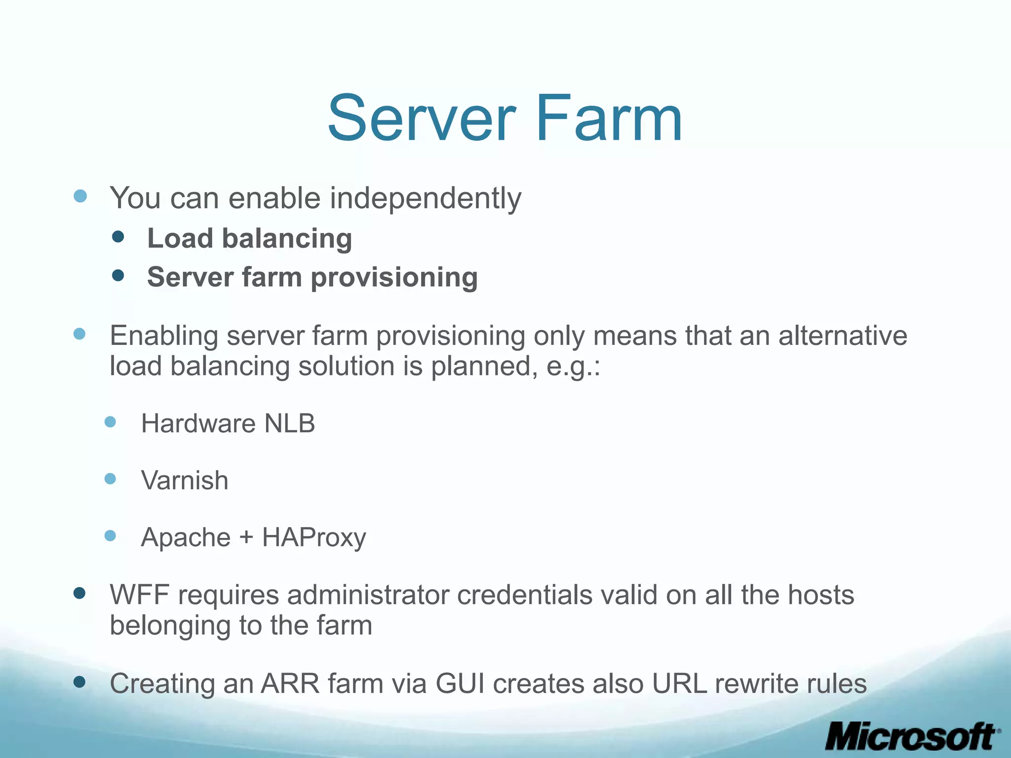 Server Farm  You can enable independently  Load balancing  Server farm provisioning  Enabling server farm provisioning only means that an alternative load balancing solution is planned, e.g.:  Hardware NLB  Varnish  Apache + HAProxy  WFF requires administrator credentials valid on all the hosts belonging to the farm  Creating an ARR farm via GUI creates also URL rewrite rules 