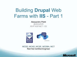 Building Drupal Web
Farms with IIS - Part 1
           Alessandro Pilotti
              @alexpilotti
          MVP ASP.NET / IIS




   MCSD, MCAD, MCSE, MCDBA, MCT
      Red Hat Certified Engineer
 