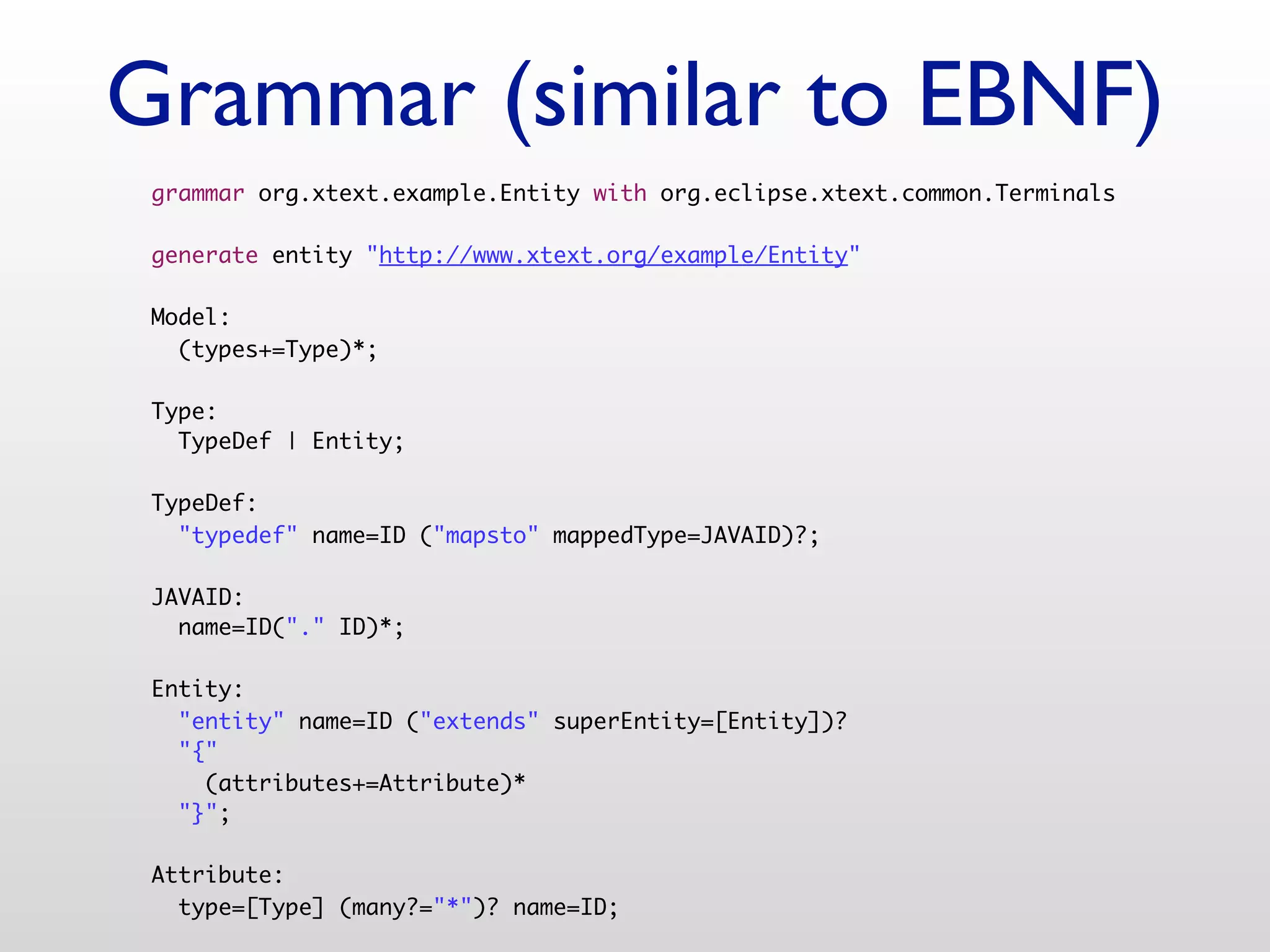 Grammar (similar to EBNF)
 grammar org.xtext.example.Entity with org.eclipse.xtext.common.Terminals

 generate entity "http://www.xtext.org/example/Entity"

 Model:
   (types+=Type)*;

 Type:
   TypeDef | Entity;

 TypeDef:
   "typedef" name=ID ("mapsto" mappedType=JAVAID)?;

 JAVAID:
   name=ID("." ID)*;

 Entity:
   "entity" name=ID ("extends" superEntity=[Entity])?
   "{"
     (attributes+=Attribute)*
   "}";

 Attribute:
   type=[Type] (many?="*")? name=ID;
 