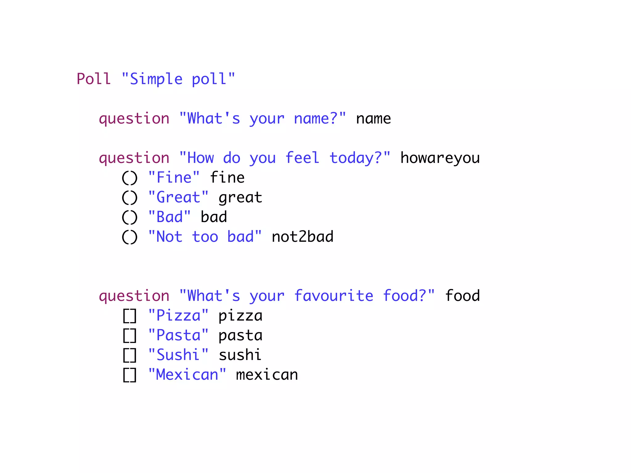 Poll "Simple poll"

	 question "What's your name?" name

	   question "How do you feel today?" howareyou
	   	 () "Fine" fine
	   	 () "Great" great
	   	 () "Bad" bad
	   	 () "Not too bad" not2bad
	   	
	   	
	   question "What's your favourite food?" food
	   	 [] "Pizza" pizza
	   	 [] "Pasta" pasta
	   	 [] "Sushi" sushi
	   	 [] "Mexican" mexican
 