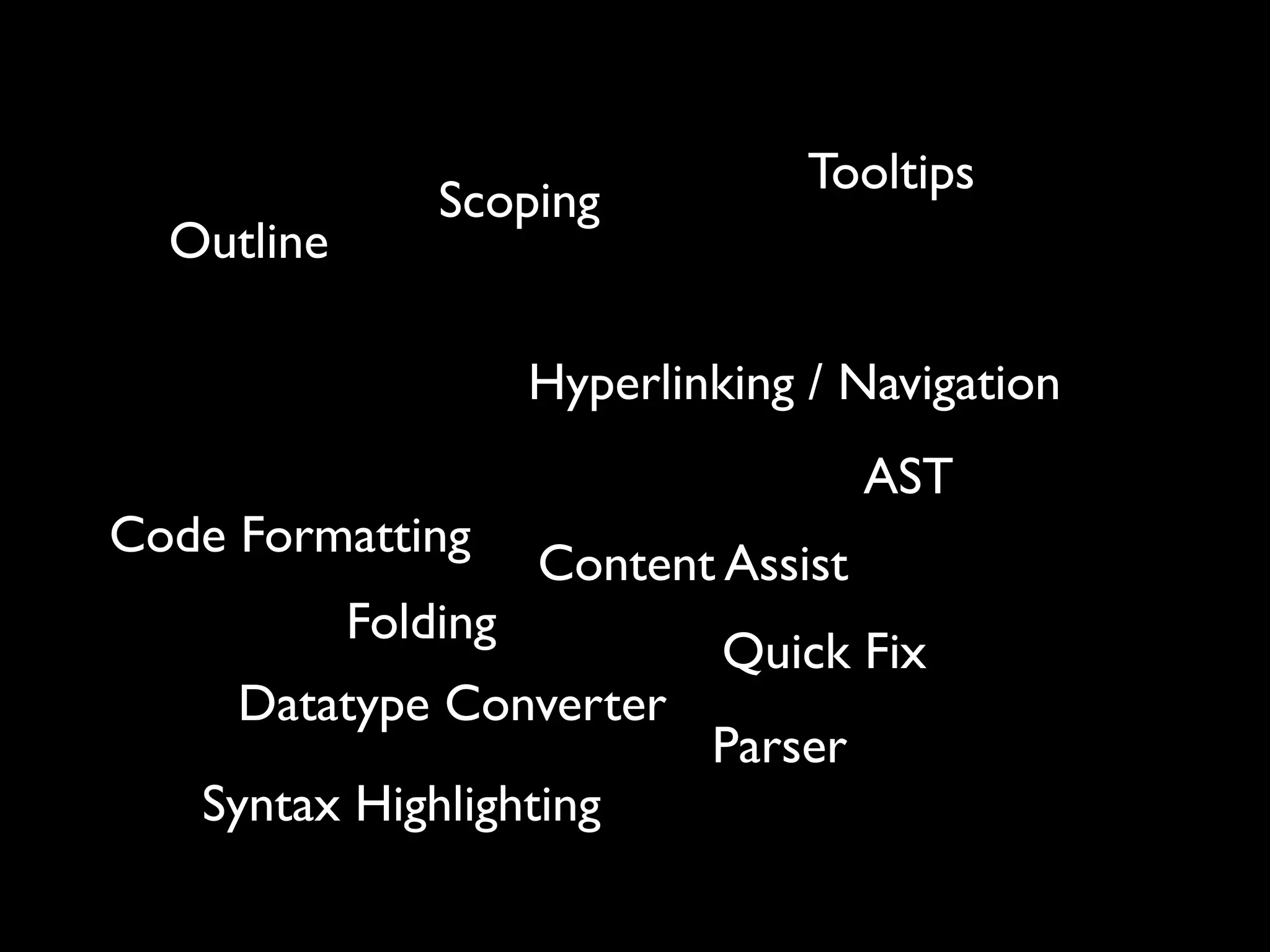 Tooltips
                Scoping
  Outline

                      Hyperlinking / Navigation
                                       AST
Code Formatting
                      Content Assist
            Folding
                               Quick Fix
     Datatype Converter
                              Parser
   Syntax Highlighting
 
