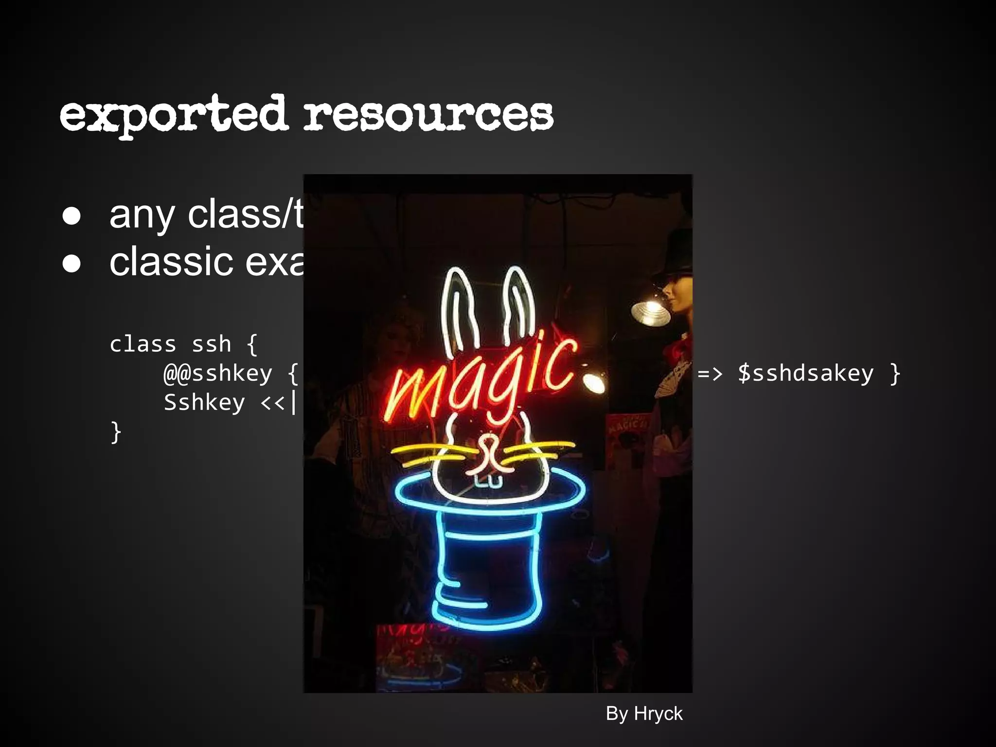exported resources
● any class/type can be exported
● classic example ssh keys
class ssh {
@@sshkey { $hostname: type => dsa, key => $sshdsakey }
Sshkey <<| |>>
}
By Hryck
 
