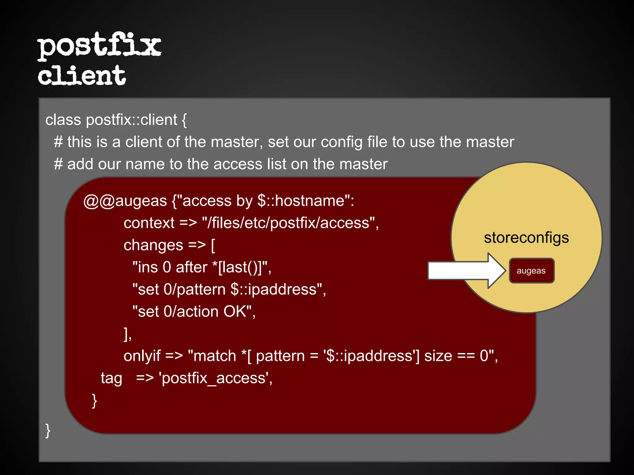 postfix
client
class postfix::client {
# this is a client of the master, set our config file to use the master
# add our name to the access list on the master
}
@@augeas {"access by $::hostname":
context => "/files/etc/postfix/access",
changes => [
"ins 0 after *[last()]",
"set 0/pattern $::ipaddress",
"set 0/action OK",
],
onlyif => "match *[ pattern = '$::ipaddress'] size == 0",
tag => 'postfix_access',
}
storeconfigs
augeas
 