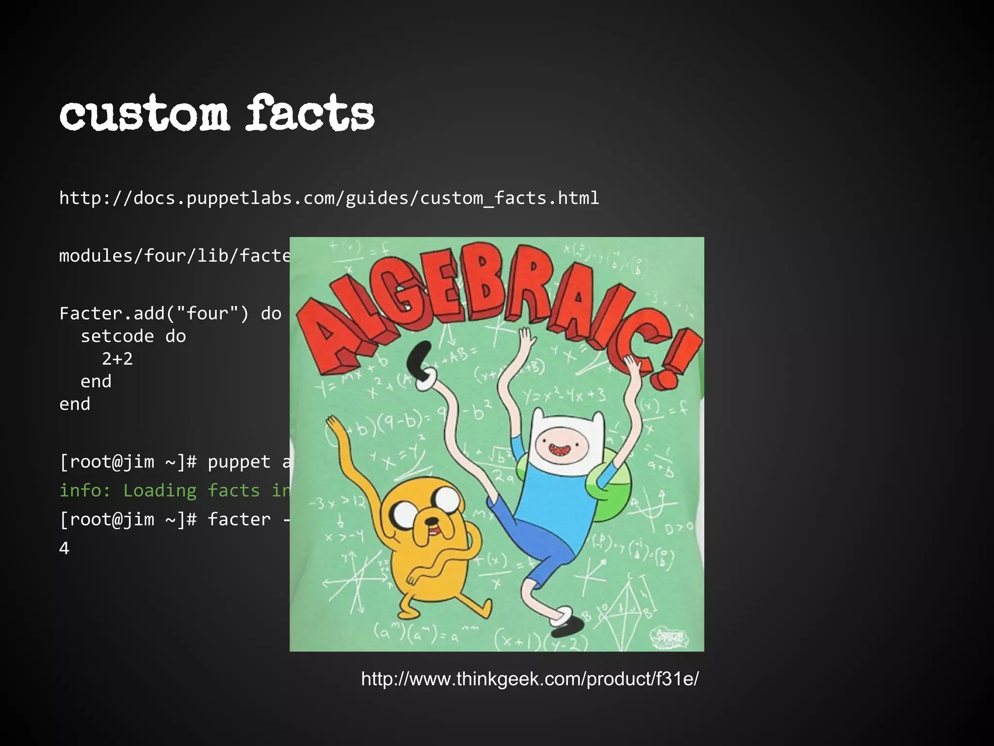 http://docs.puppetlabs.com/guides/custom_facts.html
modules/four/lib/facter/four.rb
Facter.add("four") do
setcode do
2+2
end
end
[root@jim ~]# puppet agent -t --pluginsync
info: Loading facts in /var/lib/puppet/lib/facter/four.rb
[root@jim ~]# facter -p four
4
custom facts
http://www.thinkgeek.com/product/f31e/
 