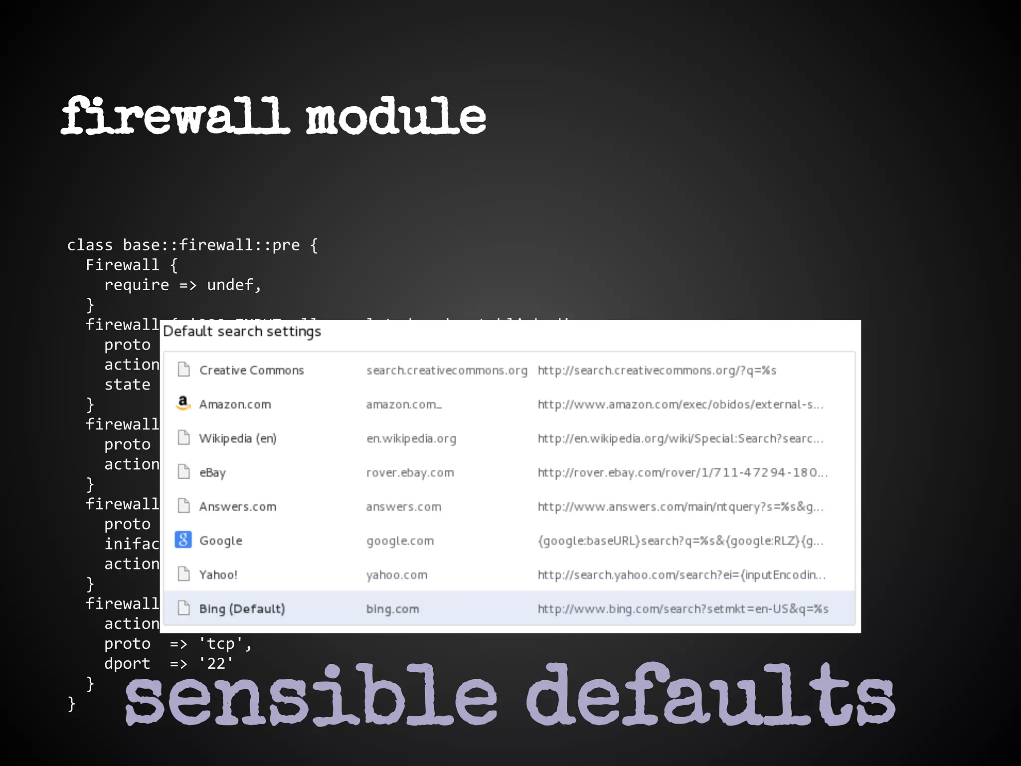 firewall module
class base::firewall::pre {
Firewall {
require => undef,
}
firewall { '000 INPUT allow related and established':
proto => 'all',
action => accept,
state => ['RELATED', 'ESTABLISHED'],
}
firewall { '001 accept all icmp':
proto => 'icmp',
action => 'accept',
}
firewall { '002 accept all to lo interface':
proto => 'all',
iniface => 'lo',
action => 'accept',
}
firewall { '003 INPUT allow SSH':
action => accept,
proto => 'tcp',
dport => '22'
}
}
sensible defaults
 