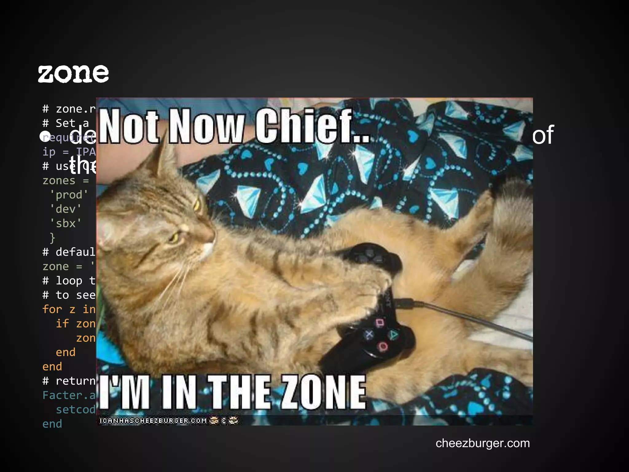 zone
● define custom fact based on ip address of
the node
# zone.rb
# Set a fact for the zone
require('ipaddr')
ip = IPAddr.new(Facter.value('ipaddress'))
# use CIDR for zones
zones = {
'prod' => IPAddr.new('192.168.120.0/23'),
'dev' => IPAddr.new('192.168.122.0/23'),
'sbx' => IPAddr.new('192.160.124.0/23'),
}
# default to undefined for now
zone = 'undef'
# loop through the zones, using ipaddr's built in include? function
# to see if the ipaddress is in the zone.
for z in zones.keys do
if zones[z].include?(ip)
zone = z
end
end
# return the net_zone to facter
Facter.add("zone") do
setcode do zone end
end
# zone.rb
# Set a fact for the zone
require('ipaddr')
ip = IPAddr.new(Facter.value('ipaddress'))
# use CIDR for zones
zones = {
'prod' => IPAddr.new('192.168.120.0/23'),
'dev' => IPAddr.new('192.168.122.0/23'),
'sbx' => IPAddr.new('192.160.124.0/23'),
}
# default to undefined for now
zone = 'undef'
# loop through the zones, using ipaddr's built in include? function
# to see if the ipaddress is in the zone.
for z in zones.keys do
if zones[z].include?(ip)
zone = z
end
end
# return the net_zone to facter
Facter.add("zone") do
setcode do zone end
end
cheezburger.com
 