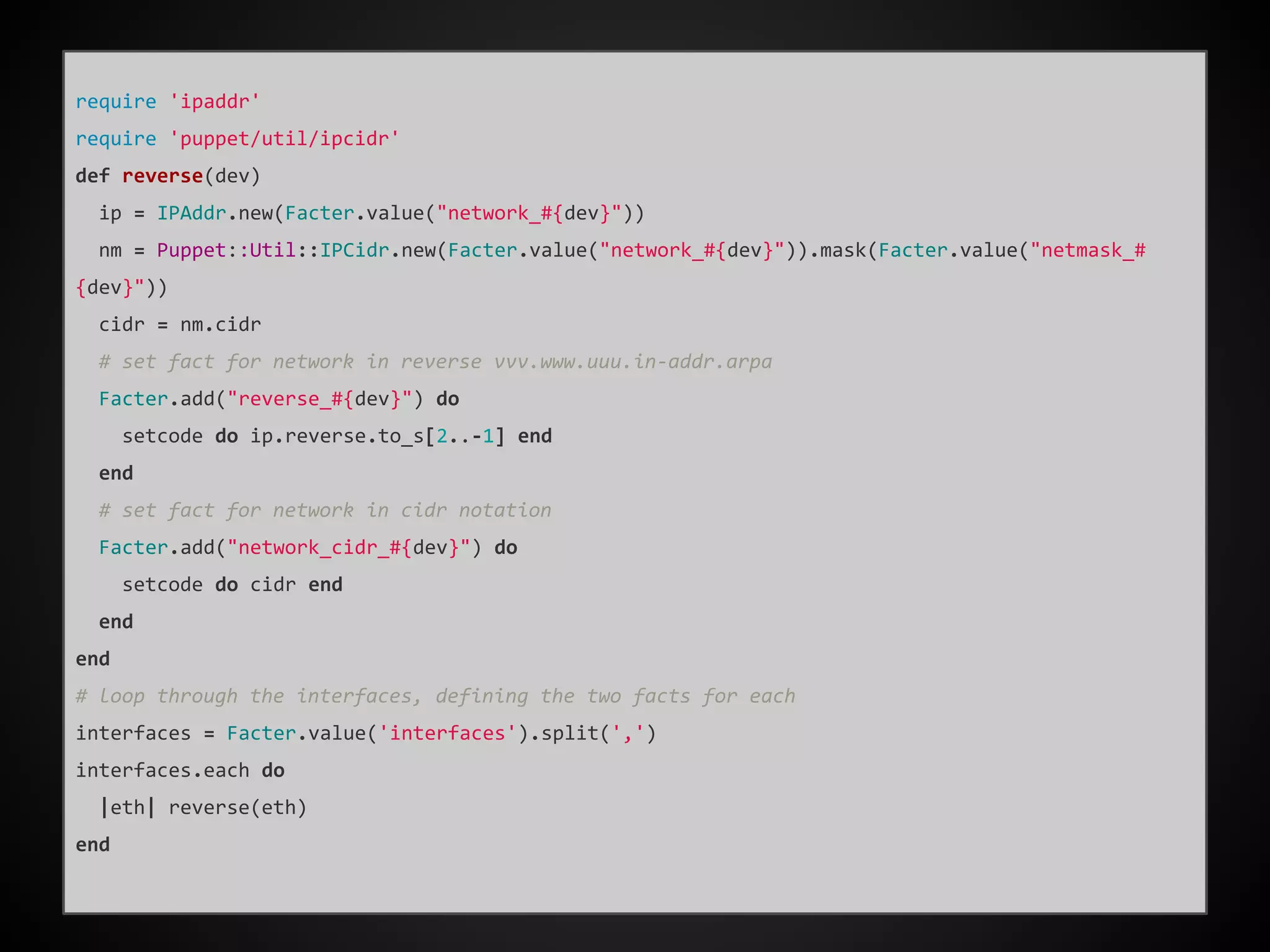 cidr/reverse
require 'ipaddr'
require 'puppet/util/ipcidr'
def reverse(dev)
ip = IPAddr.new(Facter.value("network_#{dev}"))
nm = Puppet::Util::IPCidr.new(Facter.value("network_#{dev}")).mask(Facter.value("netmask_#
{dev}"))
cidr = nm.cidr
# set fact for network in reverse vvv.www.uuu.in-addr.arpa
Facter.add("reverse_#{dev}") do
setcode do ip.reverse.to_s[2..-1] end
end
# set fact for network in cidr notation
Facter.add("network_cidr_#{dev}") do
setcode do cidr end
end
end
# loop through the interfaces, defining the two facts for each
interfaces = Facter.value('interfaces').split(',')
interfaces.each do
|eth| reverse(eth)
end
 