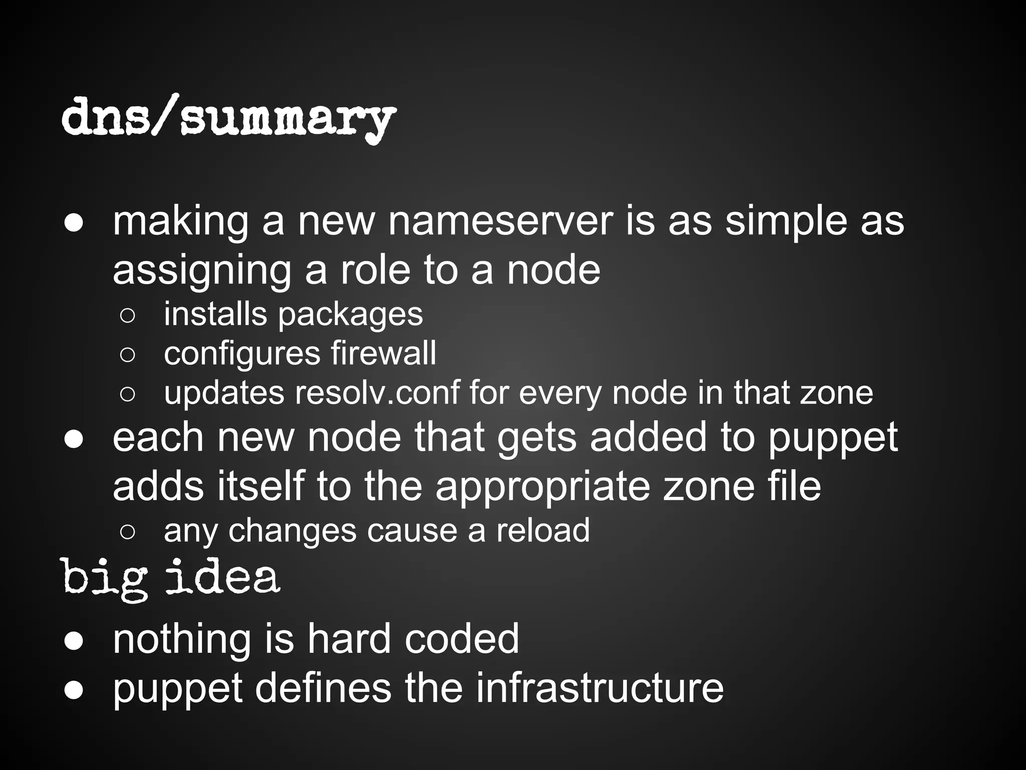dns/summary
● making a new nameserver is as simple as
assigning a role to a node
○ installs packages
○ configures firewall
○ updates resolv.conf for every node in that zone
● each new node that gets added to puppet
adds itself to the appropriate zone file
○ any changes cause a reload
big idea
● nothing is hard coded
● puppet defines the infrastructure
 