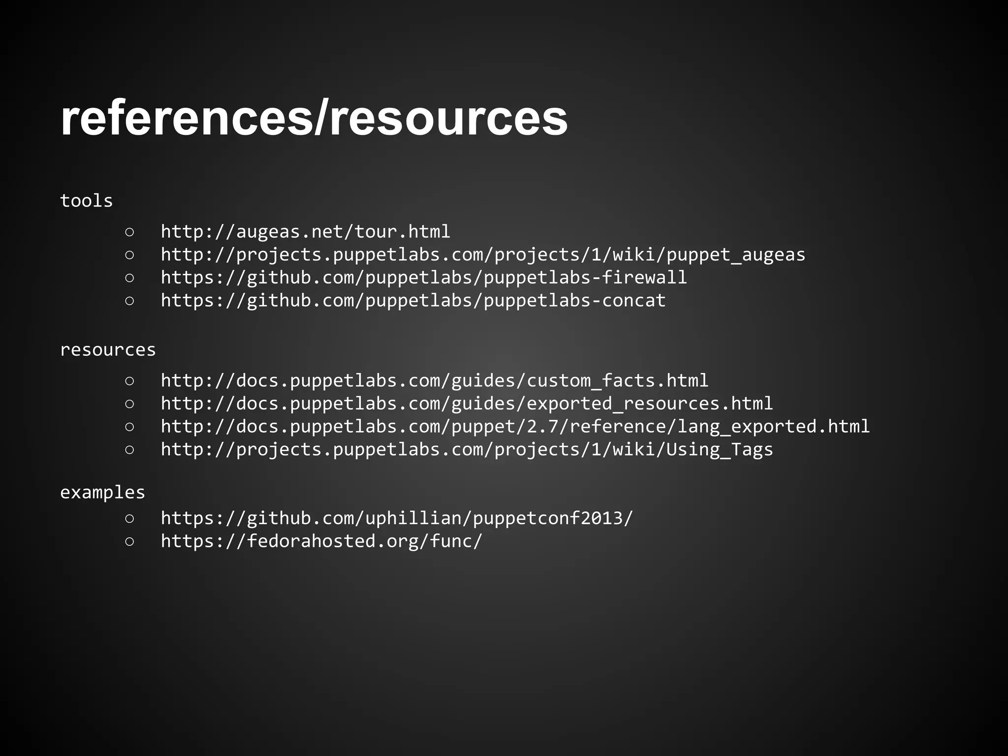 references/resources
tools
○ http://augeas.net/tour.html
○ http://projects.puppetlabs.com/projects/1/wiki/puppet_augeas
○ https://github.com/puppetlabs/puppetlabs-firewall
○ https://github.com/puppetlabs/puppetlabs-concat
resources
○ http://docs.puppetlabs.com/guides/custom_facts.html
○ http://docs.puppetlabs.com/guides/exported_resources.html
○ http://docs.puppetlabs.com/puppet/2.7/reference/lang_exported.html
○ http://projects.puppetlabs.com/projects/1/wiki/Using_Tags
examples
○ https://github.com/uphillian/puppetconf2013/
○ https://fedorahosted.org/func/
 