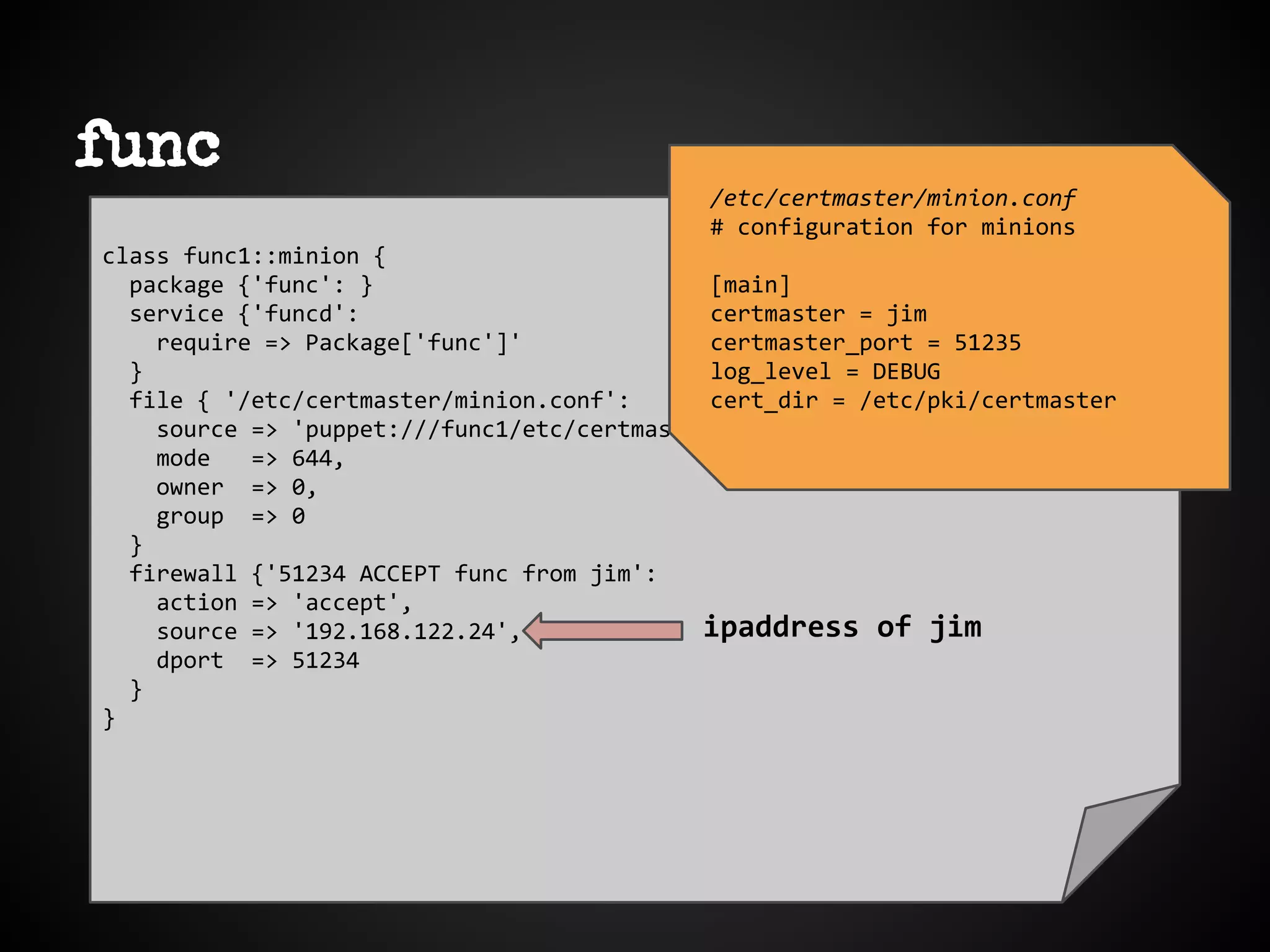 func
class func1::minion {
package {'func': }
service {'funcd':
require => Package['func']'
}
file { '/etc/certmaster/minion.conf':
source => 'puppet:///func1/etc/certmaster/minion.conf'
mode => 644,
owner => 0,
group => 0
}
firewall {'51234 ACCEPT func from jim':
action => 'accept',
source => '192.168.122.24',
dport => 51234
}
}
/etc/certmaster/minion.conf
# configuration for minions
[main]
certmaster = jim
certmaster_port = 51235
log_level = DEBUG
cert_dir = /etc/pki/certmaster
ipaddress of jim
 