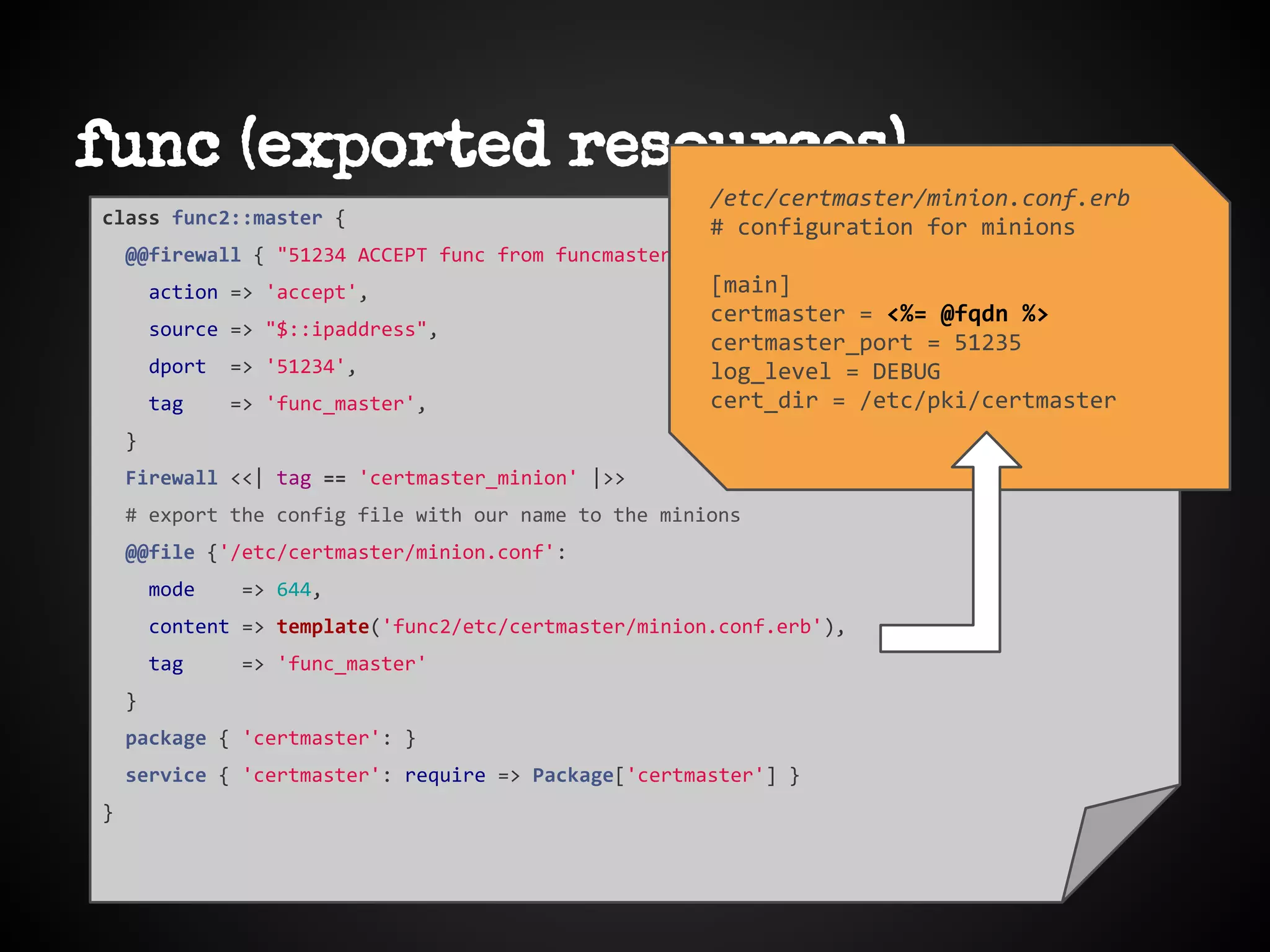 func (exported resources)
class func2::master {
@@firewall { "51234 ACCEPT func from funcmaster $::hostname":
action => 'accept',
source => "$::ipaddress",
dport => '51234',
tag => 'func_master',
}
Firewall <<| tag == 'certmaster_minion' |>>
# export the config file with our name to the minions
@@file {'/etc/certmaster/minion.conf':
mode => 644,
content => template('func2/etc/certmaster/minion.conf.erb'),
tag => 'func_master'
}
package { 'certmaster': }
service { 'certmaster': require => Package['certmaster'] }
}
/etc/certmaster/minion.conf.erb
# configuration for minions
[main]
certmaster = <%= @fqdn %>
certmaster_port = 51235
log_level = DEBUG
cert_dir = /etc/pki/certmaster
 