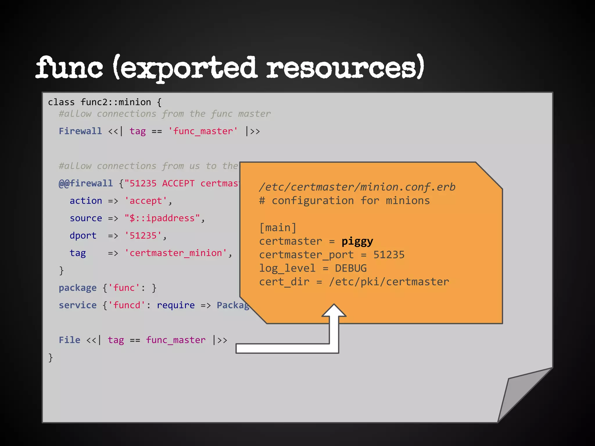 func (exported resources)
class func2::minion {
#allow connections from the func master
Firewall <<| tag == 'func_master' |>>
#allow connections from us to the certmaster
@@firewall {"51235 ACCEPT certmaster from $::hostname":
action => 'accept',
source => "$::ipaddress",
dport => '51235',
tag => 'certmaster_minion',
}
package {'func': }
service {'funcd': require => Package['func'] }
File <<| tag == func_master |>>
}
/etc/certmaster/minion.conf.erb
# configuration for minions
[main]
certmaster = piggy
certmaster_port = 51235
log_level = DEBUG
cert_dir = /etc/pki/certmaster
 