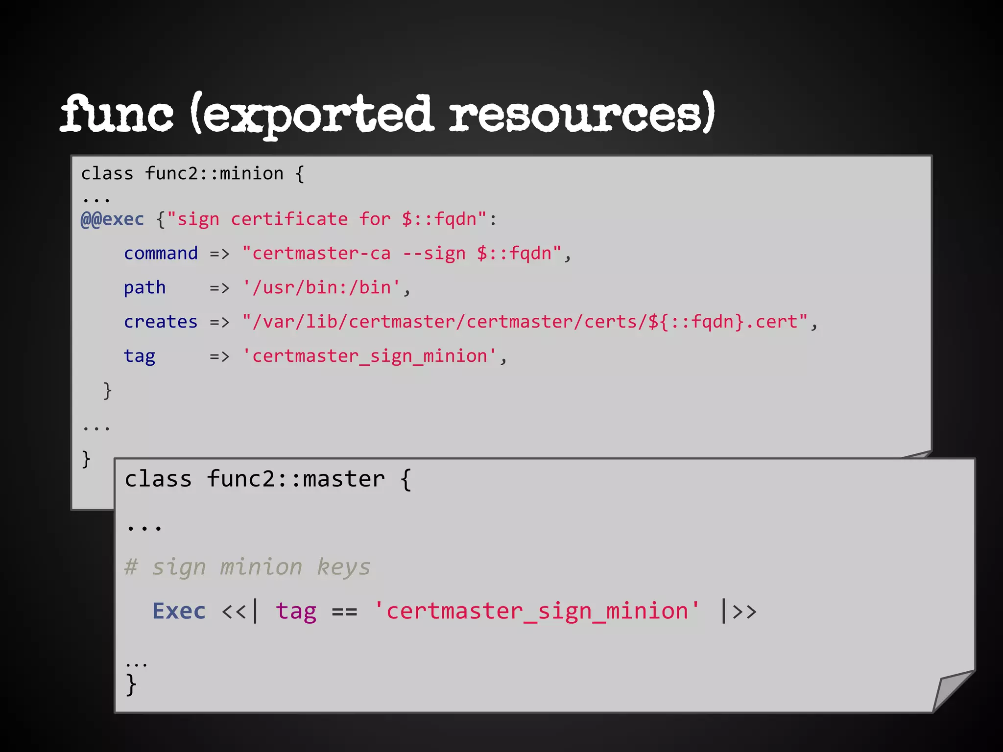 func (exported resources)
class func2::minion {
...
@@exec {"sign certificate for $::fqdn":
command => "certmaster-ca --sign $::fqdn",
path => '/usr/bin:/bin',
creates => "/var/lib/certmaster/certmaster/certs/${::fqdn}.cert",
tag => 'certmaster_sign_minion',
}
...
}
class func2::master {
...
# sign minion keys
Exec <<| tag == 'certmaster_sign_minion' |>>
…
}
 