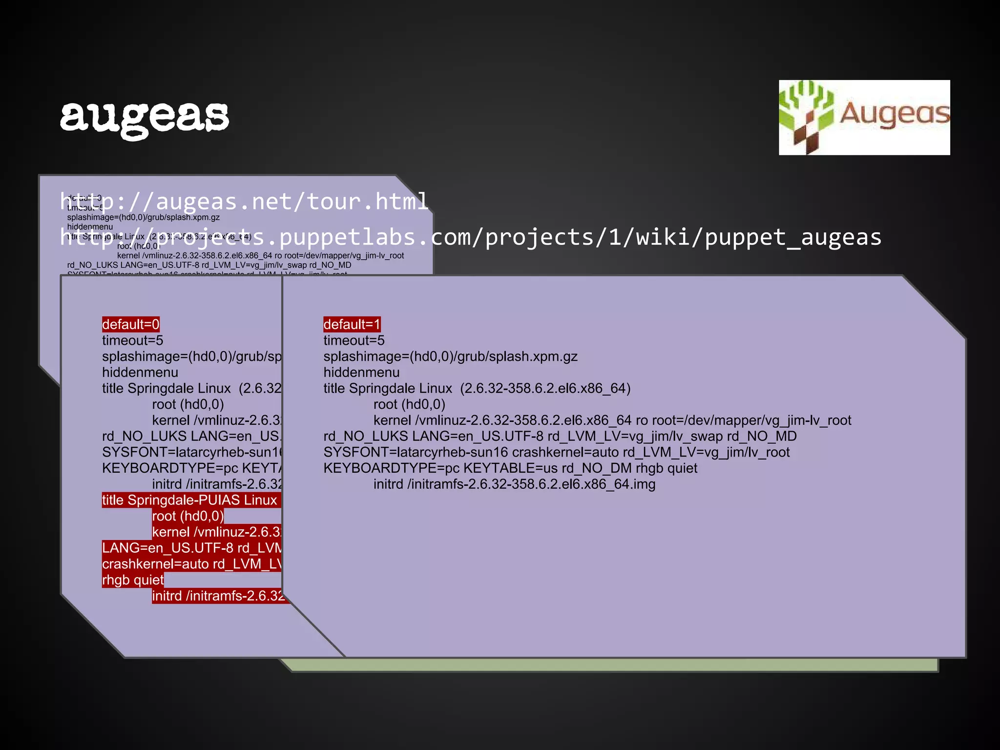 default=0
timeout=5
splashimage=(hd0,0)/grub/splash.xpm.gz
hiddenmenu
title Springdale Linux (2.6.32-358.6.2.el6.x86_64)
root (hd0,0)
kernel /vmlinuz-2.6.32-358.6.2.el6.x86_64 ro root=/dev/mapper/vg_jim-lv_root
rd_NO_LUKS LANG=en_US.UTF-8 rd_LVM_LV=vg_jim/lv_swap rd_NO_MD
SYSFONT=latarcyrheb-sun16 crashkernel=auto rd_LVM_LV=vg_jim/lv_root
KEYBOARDTYPE=pc KEYTABLE=us rd_NO_DM rhgb quiet
initrd /initramfs-2.6.32-358.6.2.el6.x86_64.img
title Springdale-PUIAS Linux (2.6.32-358.el6.x86_64)
root (hd0,0)
kernel /vmlinuz-2.6.32-358.el6.x86_64 ro root=/dev/mapper/vg_jim-lv_root
rd_NO_LUKS LANG=en_US.UTF-8 rd_LVM_LV=vg_jim/lv_swap rd_NO_MD
SYSFONT=latarcyrheb-sun16 crashkernel=auto rd_LVM_LV=vg_jim/lv_root
KEYBOARDTYPE=pc KEYTABLE=us rd_NO_DM rhgb quiet
initrd /initramfs-2.6.32-358.el6.x86_64.img
augeas
http://augeas.net/tour.html
http://projects.puppetlabs.com/projects/1/wiki/puppet_augeas
[user@host] $ augtool
augtool> set /files/etc/grub.conf/default 1
augtool> rm /files/etc/grub.conf/title[2]
rm : /files/etc/grub.conf/title[2] 18
augtool> save
Saved 1 file(s)
default=0
timeout=5
splashimage=(hd0,0)/grub/splash.xpm.gz
hiddenmenu
title Springdale Linux (2.6.32-358.6.2.el6.x86_64)
root (hd0,0)
kernel /vmlinuz-2.6.32-358.6.2.el6.x86_64 ro root=/dev/mapper/vg_jim-lv_root
rd_NO_LUKS LANG=en_US.UTF-8 rd_LVM_LV=vg_jim/lv_swap rd_NO_MD
SYSFONT=latarcyrheb-sun16 crashkernel=auto rd_LVM_LV=vg_jim/lv_root
KEYBOARDTYPE=pc KEYTABLE=us rd_NO_DM rhgb quiet
initrd /initramfs-2.6.32-358.6.2.el6.x86_64.img
title Springdale-PUIAS Linux (2.6.32-358.el6.x86_64)
root (hd0,0)
kernel /vmlinuz-2.6.32-358.el6.x86_64 ro root=/dev/mapper/vg_jim-lv_root rd_NO_LUKS
LANG=en_US.UTF-8 rd_LVM_LV=vg_jim/lv_swap rd_NO_MD SYSFONT=latarcyrheb-sun16
crashkernel=auto rd_LVM_LV=vg_jim/lv_root KEYBOARDTYPE=pc KEYTABLE=us rd_NO_DM
rhgb quiet
initrd /initramfs-2.6.32-358.el6.x86_64.img
default=0
title Springdale-PUIAS Linux (2.6.32-358.el6.x86_64)
root (hd0,0)
kernel /vmlinuz-2.6.32-358.el6.x86_64 ro root=/dev/mapper/vg_jim-lv_root rd_NO_LUKS
LANG=en_US.UTF-8 rd_LVM_LV=vg_jim/lv_swap rd_NO_MD SYSFONT=latarcyrheb-sun16
crashkernel=auto rd_LVM_LV=vg_jim/lv_root KEYBOARDTYPE=pc KEYTABLE=us rd_NO_DM
rhgb quiet
initrd /initramfs-2.6.32-358.el6.x86_64.img
default=1
timeout=5
splashimage=(hd0,0)/grub/splash.xpm.gz
hiddenmenu
title Springdale Linux (2.6.32-358.6.2.el6.x86_64)
root (hd0,0)
kernel /vmlinuz-2.6.32-358.6.2.el6.x86_64 ro root=/dev/mapper/vg_jim-lv_root
rd_NO_LUKS LANG=en_US.UTF-8 rd_LVM_LV=vg_jim/lv_swap rd_NO_MD
SYSFONT=latarcyrheb-sun16 crashkernel=auto rd_LVM_LV=vg_jim/lv_root
KEYBOARDTYPE=pc KEYTABLE=us rd_NO_DM rhgb quiet
initrd /initramfs-2.6.32-358.6.2.el6.x86_64.img
 