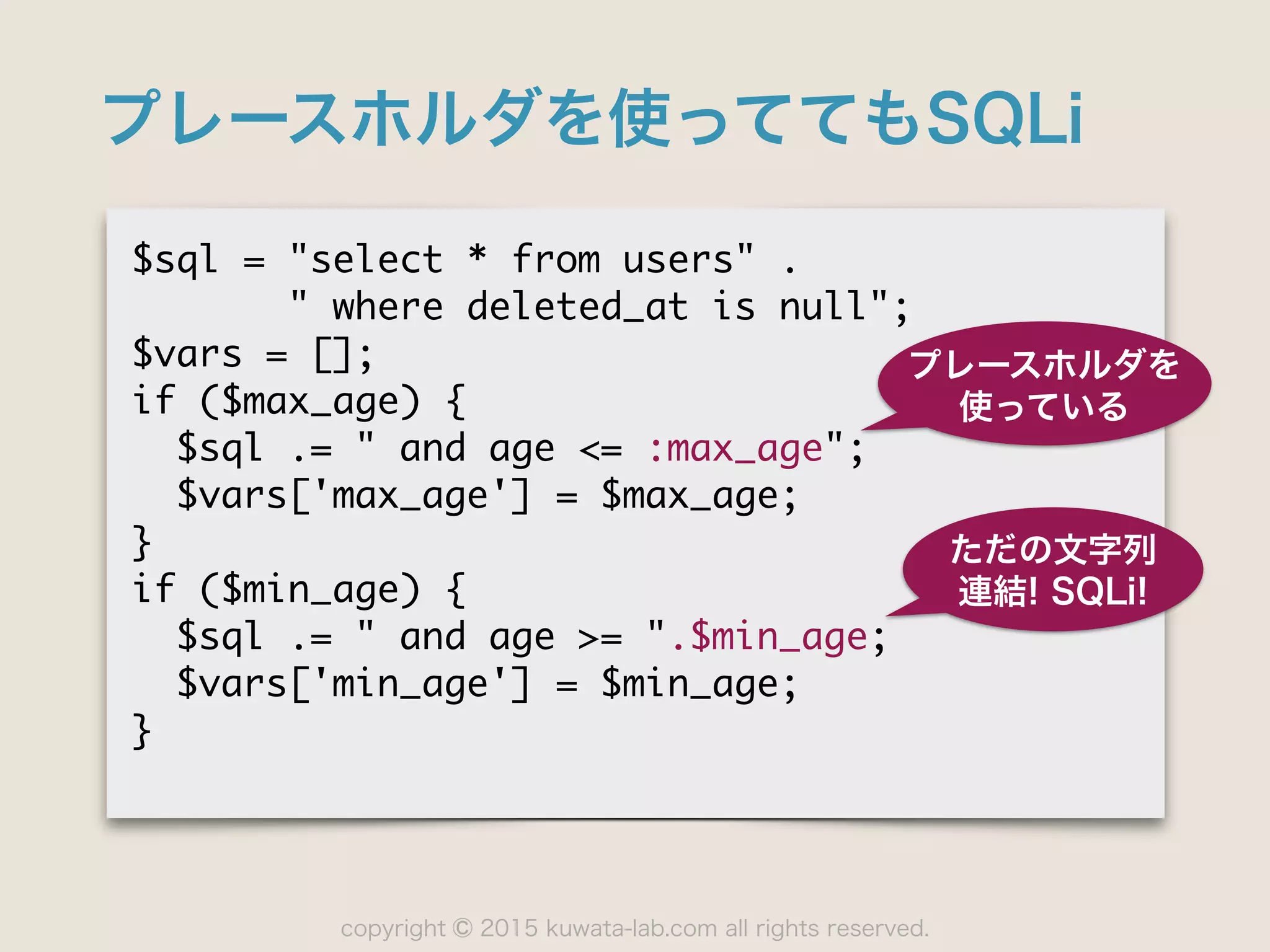 copyright 2015 kuwata-lab.com all rights reserved.©
プレースホルダを使っててもSQLi
$sql	 =	 "select	 *	 from	 users"	 .

	 	 	 	 	 	 	 "	 where	 deleted_at	 is	 null";

$vars	 =	 [];

if	 ($max_age)	 {

	 	 $sql	 .=	 "	 and	 age	 <=	 :max_age";

	 	 $vars['max_age']	 =	 $max_age;

}

if	 ($min_age)	 {

	 	 $sql	 .=	 "	 and	 age	 >=	 ".$min_age;

	 	 $vars['min_age']	 =	 $min_age;

}
プレースホルダを
使っている
ただの文字列
連結! SQLi!
 
