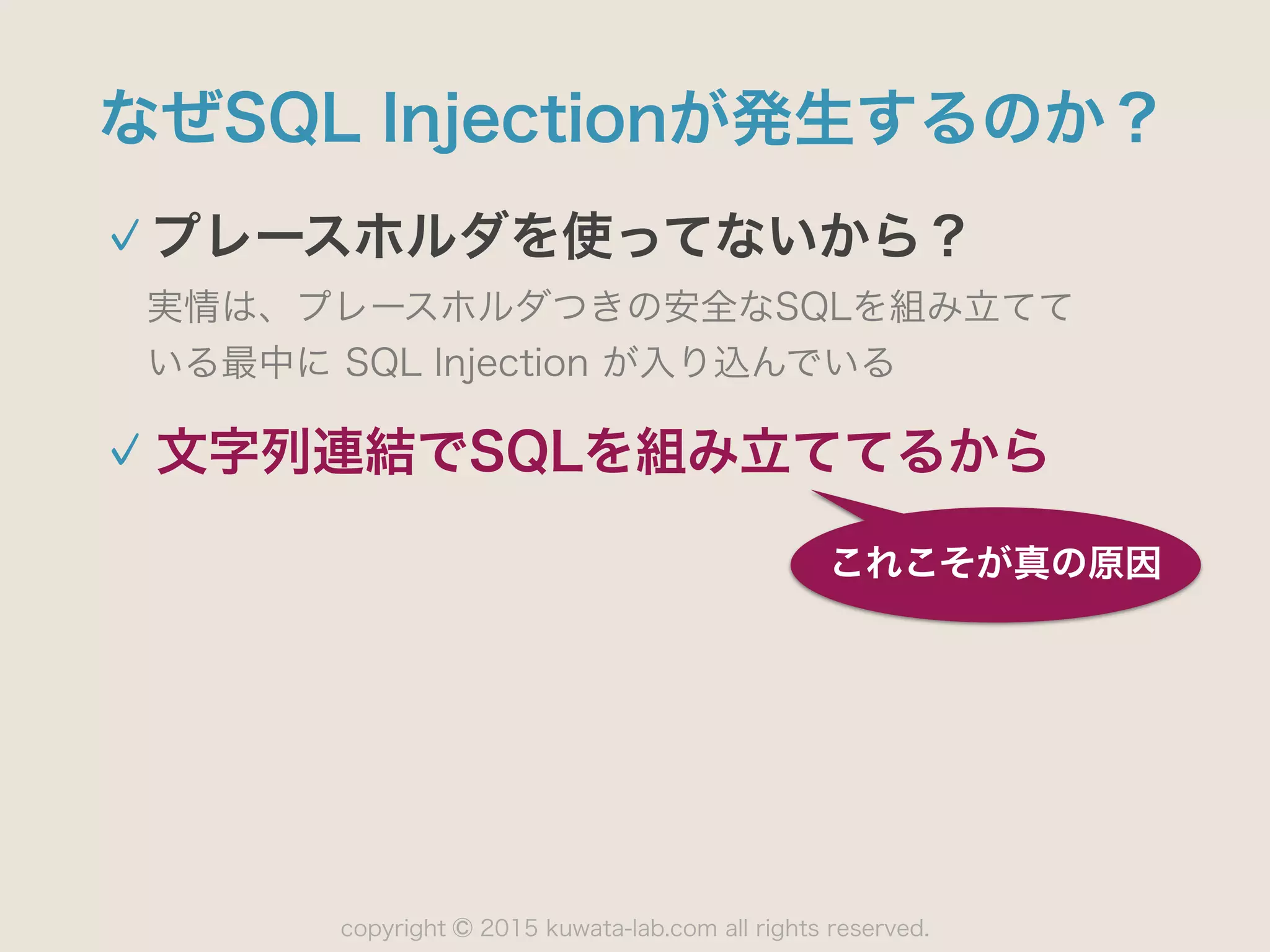 copyright 2015 kuwata-lab.com all rights reserved.©
なぜSQL Injectionが発生するのか？
プレースホルダを使ってないから？
実情は、プレースホルダつきの安全なSQLを組み立てて 
いる最中に SQL Injection が入り込んでいる
 
これこそが真の原因
文字列連結でSQLを組み立ててるから
 