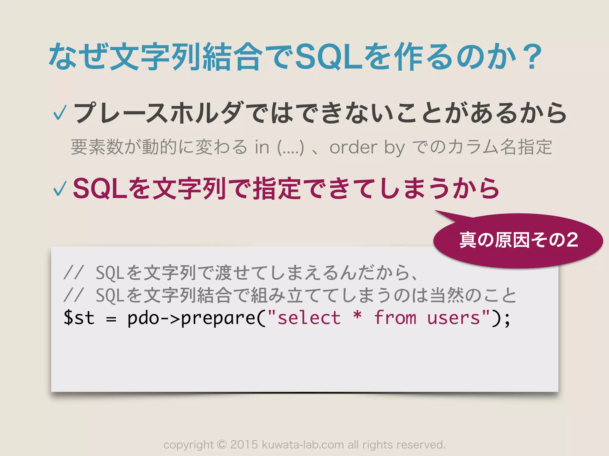 copyright 2015 kuwata-lab.com all rights reserved.©
なぜ文字列結合でSQLを作るのか？
プレースホルダではできないことがあるから
要素数が動的に変わる in (....) 、order by でのカラム名指定
 
真の原因その2
//	 SQLを文字列で渡せてしまえるんだから、

//	 SQLを文字列結合で組み立ててしまうのは当然のこと

$st	 =	 pdo->prepare("select	 *	 from	 users");
SQLを文字列で指定できてしまうから
 