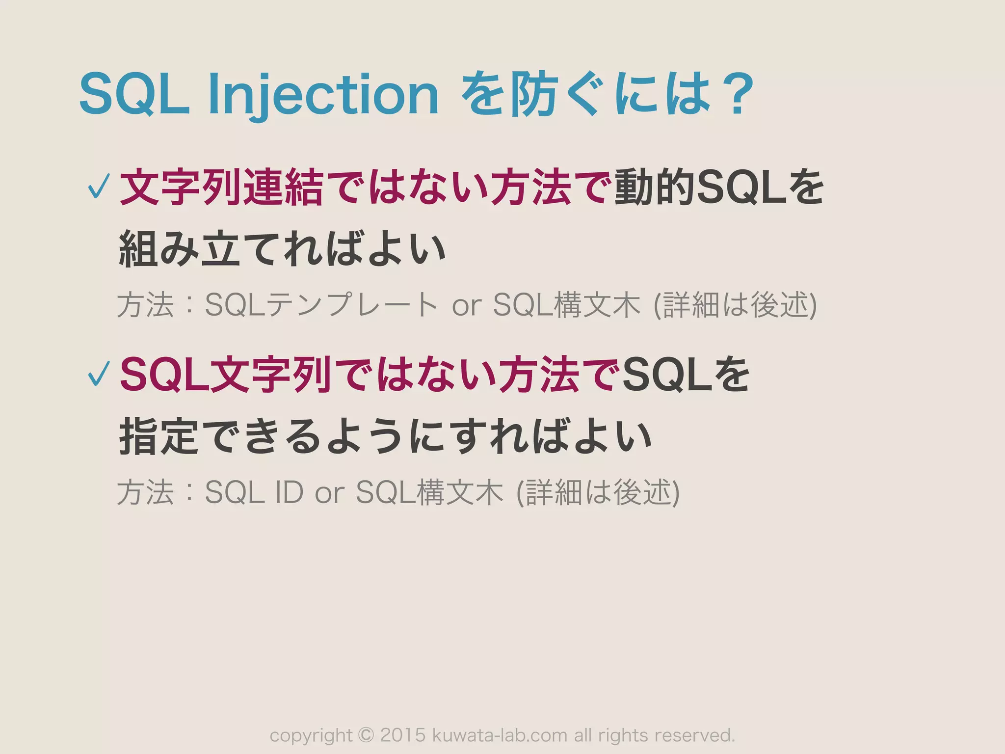 copyright 2015 kuwata-lab.com all rights reserved.©
SQL Injection を防ぐには？
文字列連結ではない方法で動的SQLを 
組み立てればよい
方法：SQLテンプレート or SQL構文木 (詳細は後述)
SQL文字列ではない方法でSQLを 
指定できるようにすればよい
方法：SQL ID or SQL構文木 (詳細は後述)
 